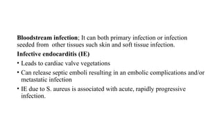 Bloodstream infection; It can both primary infection or infection
seeded from other tissues such skin and soft tissue infection.
Infective endocarditis (IE)
• Leads to cardiac valve vegetations
• Can release septic emboli resulting in an embolic complications and/or
metastatic infection
• IE due to S. aureus is associated with acute, rapidly progressive
infection.
 