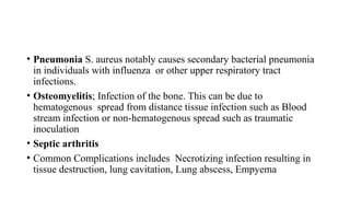• Pneumonia S. aureus notably causes secondary bacterial pneumonia
in individuals with influenza or other upper respiratory tract
infections.
• Osteomyelitis; Infection of the bone. This can be due to
hematogenous spread from distance tissue infection such as Blood
stream infection or non-hematogenous spread such as traumatic
inoculation
• Septic arthritis
• Common Complications includes Necrotizing infection resulting in
tissue destruction, lung cavitation, Lung abscess, Empyema
 