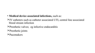 • Medical device associated infections, such as:
IV catheters such as catheter associated UTI, central line associated
blood stream infection
Prosthetic valves; eg infective endocarditis
Prosthetic joints
Pacemakers
 