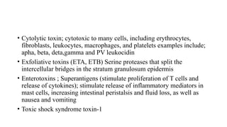 • Cytolytic toxin; cytotoxic to many cells, including erythrocytes,
fibroblasts, leukocytes, macrophages, and platelets examples include;
apha, beta, deta,gamma and PV leukocidin
• Exfoliative toxins (ETA, ETB) Serine proteases that split the
intercellular bridges in the stratum granulosum epidermis
• Enterotoxins ; Superantigens (stimulate proliferation of T cells and
release of cytokines); stimulate release of inflammatory mediators in
mast cells, increasing intestinal peristalsis and fluid loss, as well as
nausea and vomiting
• Toxic shock syndrome toxin-1
 