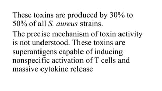 These toxins are produced by 30% to
50% of all S. aureus strains.
The precise mechanism of toxin activity
is not understood. These toxins are
superantigens capable of inducing
nonspecific activation of T cells and
massive cytokine release
 