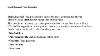 Staphylococcal Food Poisoning
Staphylococcal food poisoning is one of the most common foodborne
illnesses, is an intoxication rather than an infection
This condition is caused by toxin present in food rather than from a direct
effect of the organisms on the patient. Foods commonly contaminated include
Foods that are not cooked after handling, such as
• Sandwiches
• Processed meats such as ham and salted pork,
• Custard-filled pastries.
• Potato salad
• Ice cream
 