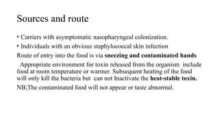 Sources and route
• Carriers with asymptomatic nasopharyngeal colonization.
• Individuals with an obvious staphylococcal skin infection
Route of entry into the food is via sneezing and contaminated hands
Appropriate environment for toxin released from the organism include
food at room temperature or warmer. Subsequent heating of the food
will only kill the bacteria but can not Inactivate the heat-stable toxin.
NB;The contaminated food will not appear or taste abnormal.
 