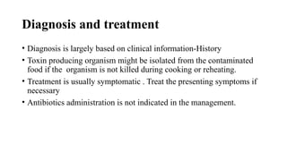 Diagnosis and treatment
• Diagnosis is largely based on clinical information-History
• Toxin producing organism might be isolated from the contaminated
food if the organism is not killed during cooking or reheating.
• Treatment is usually symptomatic . Treat the presenting symptoms if
necessary
• Antibiotics administration is not indicated in the management.
 