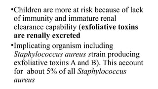 •Children are more at risk because of lack
of immunity and immature renal
clearance capability (exfoliative toxins
are renally excreted
•Implicating organism including
Staphylococcus aureus strain producing
exfoliative toxins A and B). This account
for about 5% of all Staphylococcus
aureus
 
