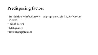 Predisposing factors
• In addition to infection with appropriate toxin Staphylococcus
aureus,
• renal failure
• Malignancy
• immunosuppression
 
