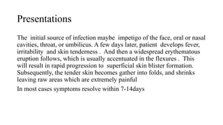 Presentations
The initial source of infection maybe impetigo of the face, oral or nasal
cavities, throat, or umbilicus. A few days later, patient develops fever,
irritability and skin tenderness . And then a widespread erythematous
eruption follows, which is usually accentuated in the flexures . This
will result in rapid progression to superficial skin blister formation.
Subsequently, the tender skin becomes gather into folds, and shrinks
leaving raw areas which are extremely painful
In most cases symptoms resolve within 7-14days
 