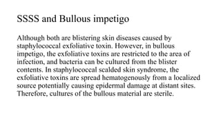 SSSS and Bullous impetigo
Although both are blistering skin diseases caused by
staphylococcal exfoliative toxin. However, in bullous
impetigo, the exfoliative toxins are restricted to the area of
infection, and bacteria can be cultured from the blister
contents. In staphylococcal scalded skin syndrome, the
exfoliative toxins are spread hematogenously from a localized
source potentially causing epidermal damage at distant sites.
Therefore, cultures of the bullous material are sterile.
 