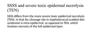 SSSS and severe toxic epidermal necrolysis
(TEN)
SSSS differs from the more severe toxic epidermal necrolysis
(TEN), in that the cleavage site in staphylococcal scalded skin
syndrome is intra-epidermal, as opposed to TEN, which
involves necrosis of the full epidermal layer.
 