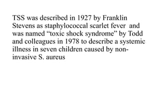 TSS was described in 1927 by Franklin
Stevens as staphylococcal scarlet fever and
was named “toxic shock syndrome” by Todd
and colleagues in 1978 to describe a systemic
illness in seven children caused by non-
invasive S. aureus
 