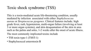 Toxic shock syndrome (TSS)
This is a toxin-mediated acute life-threatening condition, usually
mediated by infection associated with either Staphylococcus
aureus or Streptococcus pyogenes. Clinical features include; high
grade fever, rash, hypotension, multi-organ failure (involving at least
3 or more organ systems), and skin desquamation of the skin in area
such as the palms and soles, 1-2 weeks after the onset of acute illness.
The most commonly implicated toxins include
• TSS toxin type-1 (TSST-1)
• Staphylococcal enterotoxin B
 