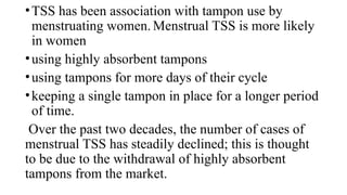 •TSS has been association with tampon use by
menstruating women. Menstrual TSS is more likely
in women
•using highly absorbent tampons
•using tampons for more days of their cycle
•keeping a single tampon in place for a longer period
of time.
Over the past two decades, the number of cases of
menstrual TSS has steadily declined; this is thought
to be due to the withdrawal of highly absorbent
tampons from the market.
 