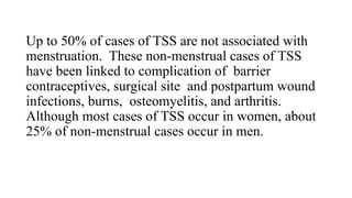 Up to 50% of cases of TSS are not associated with
menstruation. These non-menstrual cases of TSS
have been linked to complication of barrier
contraceptives, surgical site and postpartum wound
infections, burns, osteomyelitis, and arthritis.
Although most cases of TSS occur in women, about
25% of non-menstrual cases occur in men.
 