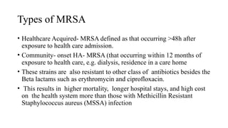 Types of MRSA
• Healthcare Acquired- MRSA defined as that occurring >48h after
exposure to health care admission.
• Community- onset HA- MRSA (that occurring within 12 months of
exposure to health care, e.g. dialysis, residence in a care home
• These strains are also resistant to other class of antibiotics besides the
Beta lactams such as erythromycin and ciprofloxacin.
• This results in higher mortality, longer hospital stays, and high cost
on the health system more than those with Methicillin Resistant
Staphylococcus aureus (MSSA) infection
 