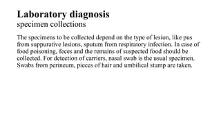 Laboratory diagnosis
specimen collections
The specimens to be collected depend on the type of lesion, like pus
from suppurative lesions, sputum from respiratory infection. In case of
food poisoning, feces and the remains of suspected food should be
collected. For detection of carriers, nasal swab is the usual specimen.
Swabs from perineum, pieces of hair and umbilical stump are taken.
 