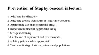 Prevention of Staphylococcal infection
1 Adequate hand hygiene
2 Adequate aseptic techniques in medical procedures
3 Appropriate use of antimicrobial drugs
4 Proper environmental hygiene including
• Stringent cleaning
• disinfection of equipment and environments
5 isolating patients when appropriate
6 Close monitoring of at-risk patients and populations
 