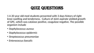 Quiz Questions
1 A 20 year old med students presented with 3 days history of right
knee swelling and tenderness. Culture of Joint aspirate yielded growth
of GPC, which was catalase positive, coagulase negative. The possible
organism include
• Staphylococcus aureus
• Staphylococcus epidermis
• Streptococcus pneumoniae
• Enterococcus faecalis
 