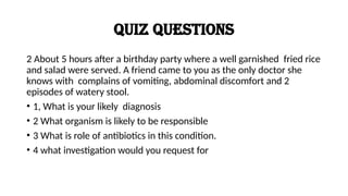 Quiz questions
2 About 5 hours after a birthday party where a well garnished fried rice
and salad were served. A friend came to you as the only doctor she
knows with complains of vomiting, abdominal discomfort and 2
episodes of watery stool.
• 1, What is your likely diagnosis
• 2 What organism is likely to be responsible
• 3 What is role of antibiotics in this condition.
• 4 what investigation would you request for
 