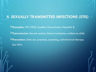 4. SEXUALLY TRANSMITTED INFECTIONS (STIS)
Examples: HIV/AIDS, Syphilis, Gonorrhoea, Hepatitis B.
Transmission: Sexual contact, blood transfusion, mother-to-child.
Prevention: Safe sex practices, screening, antiretroviral therapy
(for HIV).
 