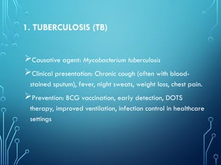 1. TUBERCULOSIS (TB)
Causative agent: Mycobacterium tuberculosis
Clinical presentation: Chronic cough (often with blood-
stained sputum), fever, night sweats, weight loss, chest pain.
Prevention: BCG vaccination, early detection, DOTS
therapy, improved ventilation, infection control in healthcare
settings
 