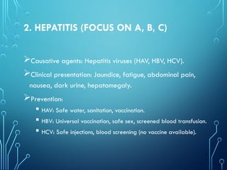 2. HEPATITIS (FOCUS ON A, B, C)
Causative agents: Hepatitis viruses (HAV, HBV, HCV).
Clinical presentation: Jaundice, fatigue, abdominal pain,
nausea, dark urine, hepatomegaly.
Prevention:
 HAV: Safe water, sanitation, vaccination.
 HBV: Universal vaccination, safe sex, screened blood transfusion.
 HCV: Safe injections, blood screening (no vaccine available).
 