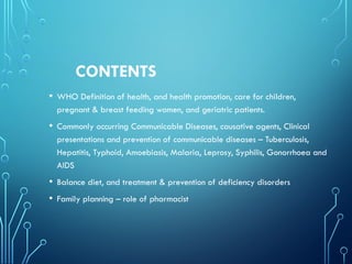 CONTENTS
• WHO Definition of health, and health promotion, care for children,
pregnant & breast feeding women, and geriatric patients.
• Commonly occurring Communicable Diseases, causative agents, Clinical
presentations and prevention of communicable diseases – Tuberculosis,
Hepatitis, Typhoid, Amoebiasis, Malaria, Leprosy, Syphilis, Gonorrhoea and
AIDS
• Balance diet, and treatment & prevention of deficiency disorders
• Family planning – role of pharmacist
 