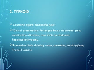3. TYPHOID
Causative agent: Salmonella typhi.
Clinical presentation: Prolonged fever, abdominal pain,
constipation/diarrhea, rose spots on abdomen,
hepatosplenomegaly.
Prevention: Safe drinking water, sanitation, hand hygiene,
Typhoid vaccine
 