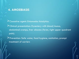 4. AMOEBIASIS
Causative agent: Entamoeba histolytica.
Clinical presentation: Dysentery with blood/mucus,
abdominal cramps, liver abscess (fever, right upper quadrant
pain).
Prevention: Safe water, food hygiene, sanitation, prompt
treatment of carriers
 