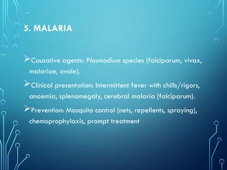 5. MALARIA
Causative agents: Plasmodium species (falciparum, vivax,
malariae, ovale).
Clinical presentation: Intermittent fever with chills/rigors,
anaemia, splenomegaly, cerebral malaria (falciparum).
Prevention: Mosquito control (nets, repellents, spraying),
chemoprophylaxis, prompt treatment
 