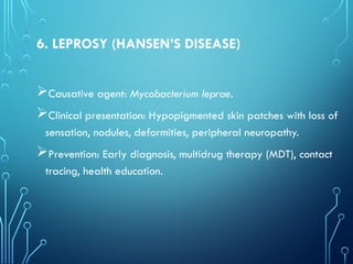 6. LEPROSY (HANSEN’S DISEASE)
Causative agent: Mycobacterium leprae.
Clinical presentation: Hypopigmented skin patches with loss of
sensation, nodules, deformities, peripheral neuropathy.
Prevention: Early diagnosis, multidrug therapy (MDT), contact
tracing, health education.
 