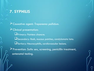 7. SYPHILIS
Causative agent: Treponema pallidum.
Clinical presentation:
Primary: Painless chancre.
Secondary: Rash, mucous patches, condylomata lata.
Tertiary: Neurosyphilis, cardiovascular lesions.
Prevention: Safe sex, screening, penicillin treatment,
antenatal testing.
 