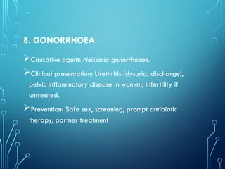 8. GONORRHOEA
Causative agent: Neisseria gonorrhoeae.
Clinical presentation: Urethritis (dysuria, discharge),
pelvic inflammatory disease in women, infertility if
untreated.
Prevention: Safe sex, screening, prompt antibiotic
therapy, partner treatment
 
