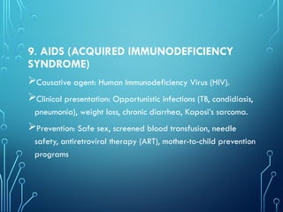 9. AIDS (ACQUIRED IMMUNODEFICIENCY
SYNDROME)
Causative agent: Human Immunodeficiency Virus (HIV).
Clinical presentation: Opportunistic infections (TB, candidiasis,
pneumonia), weight loss, chronic diarrhea, Kaposi’s sarcoma.
Prevention: Safe sex, screened blood transfusion, needle
safety, antiretroviral therapy (ART), mother-to-child prevention
programs
 
