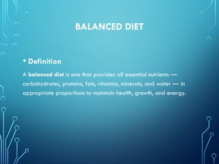 BALANCED DIET
• Definition
A balanced diet is one that provides all essential nutrients —
carbohydrates, proteins, fats, vitamins, minerals, and water — in
appropriate proportions to maintain health, growth, and energy.
 