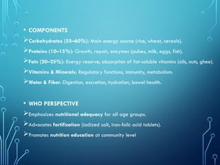 • COMPONENTS
Carbohydrates (55–60%): Main energy source (rice, wheat, cereals).
Proteins (10–15%): Growth, repair, enzymes (pulses, milk, eggs, fish).
Fats (20–25%): Energy reserve, absorption of fat-soluble vitamins (oils, nuts, ghee).
Vitamins & Minerals: Regulatory functions, immunity, metabolism.
Water & Fiber: Digestion, excretion, hydration, bowel health.
• WHO PERSPECTIVE
Emphasizes nutritional adequacy for all age groups.
Advocates fortification (iodized salt, iron-folic acid tablets).
Promotes nutrition education at community level
 