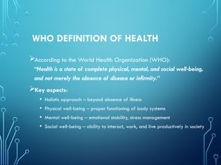 WHO DEFINITION OF HEALTH
According to the World Health Organization (WHO):
“Health is a state of complete physical, mental, and social well being,
‑
and not merely the absence of disease or infirmity.”
Key aspects:
• Holistic approach – beyond absence of illness
• Physical well being – proper functioning of body systems
‑
• Mental well being – emotional stability, stress management
‑
• Social well being – ability to interact, work, and live productively in society
‑
 