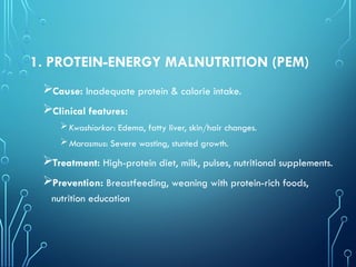 1. PROTEIN-ENERGY MALNUTRITION (PEM)
Cause: Inadequate protein & calorie intake.
Clinical features:
Kwashiorkor: Edema, fatty liver, skin/hair changes.
Marasmus: Severe wasting, stunted growth.
Treatment: High-protein diet, milk, pulses, nutritional supplements.
Prevention: Breastfeeding, weaning with protein-rich foods,
nutrition education
 
