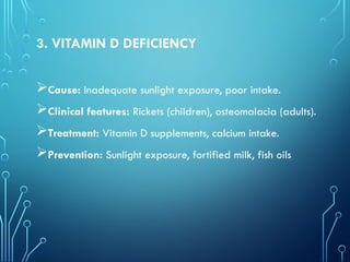 3. VITAMIN D DEFICIENCY
Cause: Inadequate sunlight exposure, poor intake.
Clinical features: Rickets (children), osteomalacia (adults).
Treatment: Vitamin D supplements, calcium intake.
Prevention: Sunlight exposure, fortified milk, fish oils
 