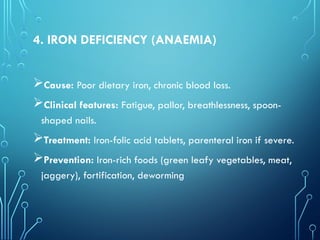 4. IRON DEFICIENCY (ANAEMIA)
Cause: Poor dietary iron, chronic blood loss.
Clinical features: Fatigue, pallor, breathlessness, spoon-
shaped nails.
Treatment: Iron-folic acid tablets, parenteral iron if severe.
Prevention: Iron-rich foods (green leafy vegetables, meat,
jaggery), fortification, deworming
 