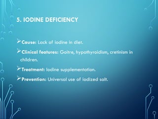 5. IODINE DEFICIENCY
Cause: Lack of iodine in diet.
Clinical features: Goitre, hypothyroidism, cretinism in
children.
Treatment: Iodine supplementation.
Prevention: Universal use of iodized salt.
 