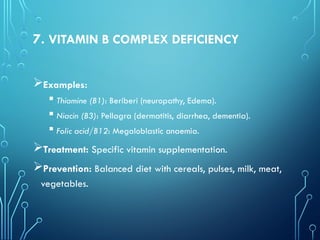 7. VITAMIN B COMPLEX DEFICIENCY
Examples:
 Thiamine (B1): Beriberi (neuropathy, Edema).
 Niacin (B3): Pellagra (dermatitis, diarrhea, dementia).
 Folic acid/B12: Megaloblastic anaemia.
Treatment: Specific vitamin supplementation.
Prevention: Balanced diet with cereals, pulses, milk, meat,
vegetables.
 