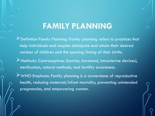 FAMILY PLANNING
Definition Family Planning: Family planning refers to practices that
help individuals and couples anticipate and attain their desired
number of children and the spacing/timing of their births.
Methods: Contraceptives (barrier, hormonal, intrauterine devices),
sterilization, natural methods, and fertility awareness.
WHO Emphasis: Family planning is a cornerstone of reproductive
health, reducing maternal/infant mortality, preventing unintended
pregnancies, and empowering women.
 