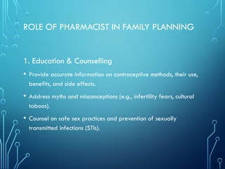 ROLE OF PHARMACIST IN FAMILY PLANNING
1. Education & Counselling
• Provide accurate information on contraceptive methods, their use,
benefits, and side effects.
• Address myths and misconceptions (e.g., infertility fears, cultural
taboos).
• Counsel on safe sex practices and prevention of sexually
transmitted infections (STIs).
 