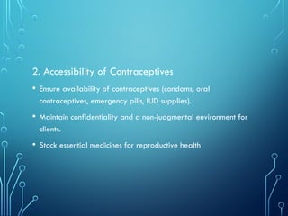 2. Accessibility of Contraceptives
• Ensure availability of contraceptives (condoms, oral
contraceptives, emergency pills, IUD supplies).
• Maintain confidentiality and a non-judgmental environment for
clients.
• Stock essential medicines for reproductive health
 