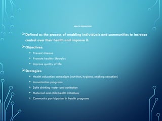HEALTH PROMOTION
Defined as the process of enabling individuals and communities to increase
control over their health and improve it.
Objectives:
• Prevent disease
• Promote healthy lifestyles
• Improve quality of life
Strategies:
• Health education campaigns (nutrition, hygiene, smoking cessation)
• Immunization programs
• Safe drinking water and sanitation
• Maternal and child health initiatives
• Community participation in health programs
 