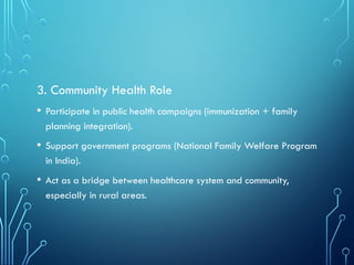 3. Community Health Role
• Participate in public health campaigns (immunization + family
planning integration).
• Support government programs (National Family Welfare Program
in India).
• Act as a bridge between healthcare system and community,
especially in rural areas.
 