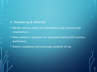 4. Monitoring & Referral
• Identify adverse effects of contraceptives (e.g., hormonal pill
complications).
• Refer patients to physicians for advanced methods (IUD insertion,
sterilization).
• Monitor compliance and encourage continuity of use.
 