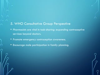 5. WHO Consultative Group Perspective
• Pharmacists are vital in task-sharing: expanding contraceptive
services beyond doctors.
• Promote emergency contraception awareness.
• Encourage male participation in family planning.
 