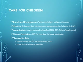 CARE FOR CHILDREN
Growth and Development: Monitoring height, weight, milestones
Nutrition: Balanced diet, micronutrient supplementation (Vitamin A, Iron)
Immunization: As per national schedules (BCG, DPT, Polio, Measles, etc.)
Disease Prevention: ORS for diarrhea, hygiene education
Pharmacist’s Role:
• Educate parents on OTC use (paracetamol, ORS)
• Guide on safe storage of medicines
 