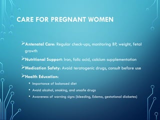 CARE FOR PREGNANT WOMEN
Antenatal Care: Regular check ups, monitoring BP, weight, fetal
‑
growth
Nutritional Support: Iron, folic acid, calcium supplementation
Medication Safety: Avoid teratogenic drugs, consult before use
Health Education:
• Importance of balanced diet
• Avoid alcohol, smoking, and unsafe drugs
• Awareness of warning signs (bleeding, Edema, gestational diabetes)
 